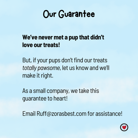 Our Guarantee: If your pups don't find our treats totally pawsome, let us know and we'll make it right! email us at Ruff@zorasbest for assistance