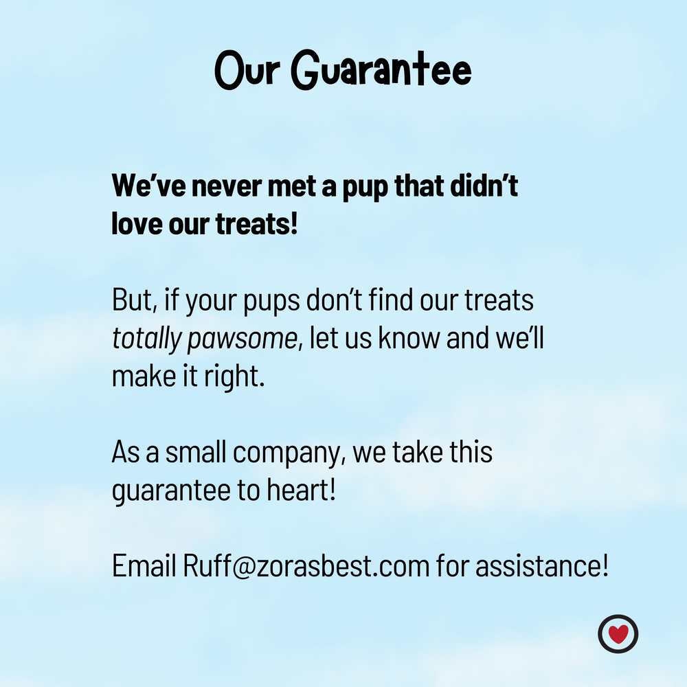 Our Guarantee: If your pups don't find our treats totally pawsome, let us know and we'll make it right! email us at Ruff@zorasbest for assistance